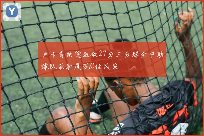 卢卡肯纳德狂砍27分三分球全中助球队获胜展现C位风采