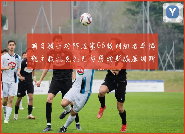 明日骑士对阵活塞G6裁判组名单揭晓主裁扎克扎巴与詹姆斯威廉姆斯在列