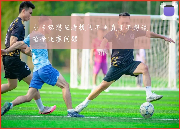 小卡怒怼记者提问不当直言不想谈哈登比赛问题
