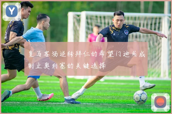 皇马客场逆转拜仁的希望门迪或成制止奥利塞的关键选择