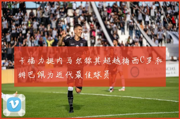 卡福力挺内马尔称其超越梅西C罗和姆巴佩为近代最佳球员