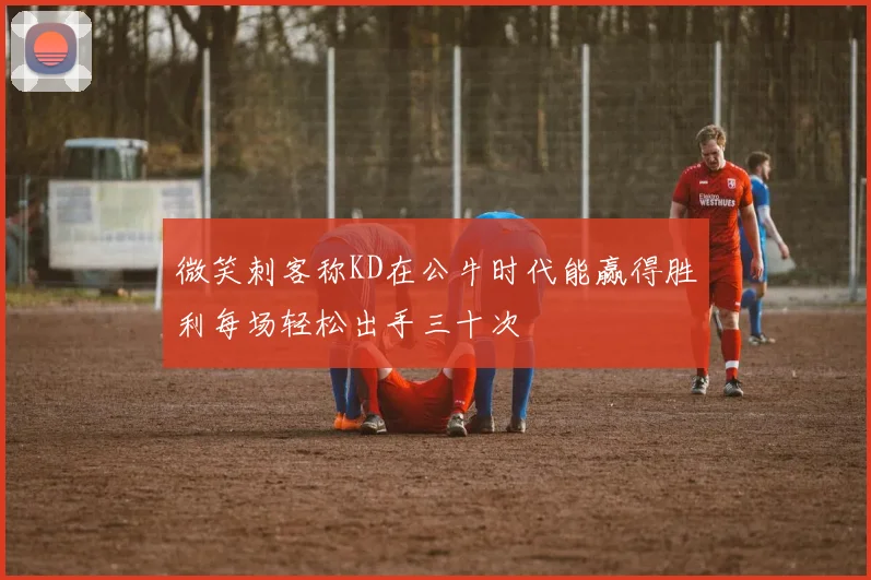 微笑刺客称KD在公牛时代能赢得胜利每场轻松出手三十次