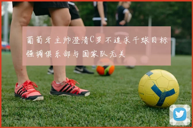 葡萄牙主帅澄清C罗不追求千球目标强调俱乐部与国家队无关