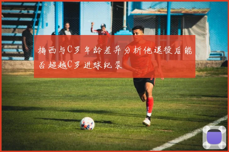梅西与C罗年龄差异分析他退役后能否超越C罗进球纪录