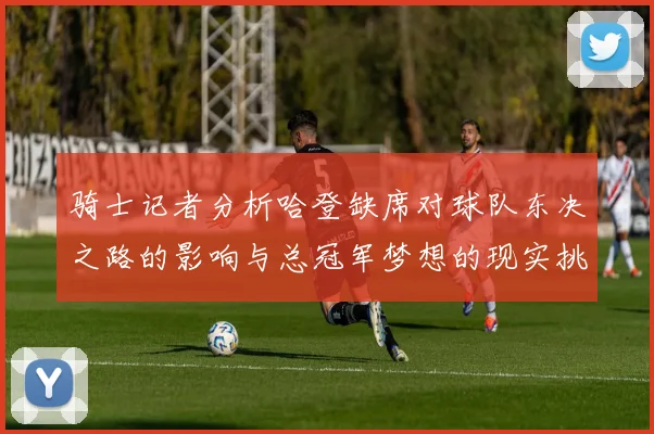 骑士记者分析哈登缺席对球队东决之路的影响与总冠军梦想的现实挑战