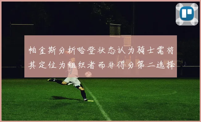 帕金斯分析哈登状态认为骑士需将其定位为组织者而非得分第二选择