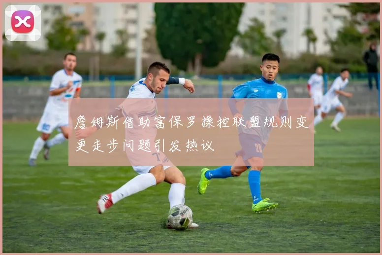 詹姆斯借助富保罗操控联盟规则变更走步问题引发热议