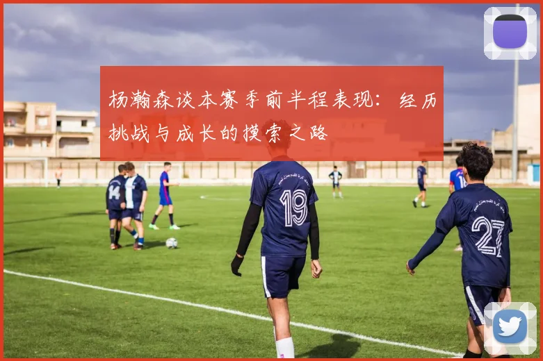 杨瀚森谈本赛季前半程表现：经历挑战与成长的摸索之路