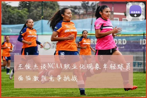 王俊杰谈NCAA职业化现象年轻球员面临激烈竞争挑战